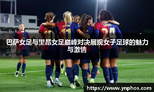 巴萨女足与里昂女足巅峰对决展现女子足球的魅力与激情