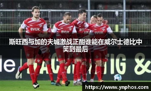 斯旺西与加的夫城激战正酣谁能在威尔士德比中笑到最后